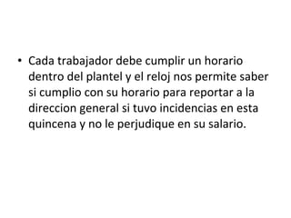 Cada trabajador debe cumplir un horario dentro del plantel y el reloj nos permite saber si cumplio con su horario para reportar a la direccion general si tuvo incidencias en esta quincena y no le perjudique en su salario. 