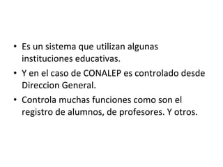 Es un sistema que utilizan algunas instituciones educativas. Y en el caso de CONALEP es controlado desde Direccion General. Controla muchas funciones como son el registro de alumnos, de profesores. Y otros. 