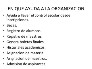 EN QUE AYUDA A LA ORGANIZACION Ayuda a llevar el control escolar desde inscripciones. Becas. Registro de alumnos. Registro de maestros Genera boletas finales Historiales academicos. Asignacion de materia. Asignacion de maestros. Admision de aspirantes.  