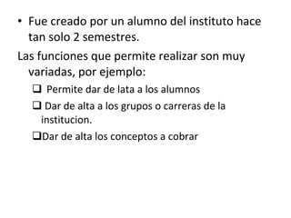 Fue creado por un alumno del instituto hace tan solo 2 semestres. Las funciones que permite realizar son muy variadas, por ejemplo: Permite dar de lata a los alumnos Dar de alta a los grupos o carreras de la institucion. Dar de alta los conceptos a cobrar  