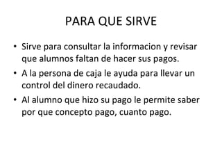 PARA QUE SIRVE Sirve para consultar la informacion y revisar que alumnos faltan de hacer sus pagos. A la persona de caja le ayuda para llevar un control del dinero recaudado. Al alumno que hizo su pago le permite saber por que concepto pago, cuanto pago.  