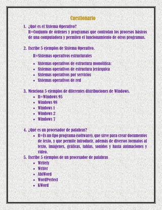 Cuestionario
1. ¿Qué es el Sistema Operativo?
R=Conjunto de órdenes y programas que controlan los procesos básicos
de una computadora y permiten el funcionamiento de otros programas.
2. Escribe 5 ejemplos de Sistema Operativo.
R=Sistemas operativos estructurales
 Sistemas operativos de estructura monolítica:
 Sistemas operativos de estructura jerárquica
 Sistemas operativos por servicios
 Sistemas operativos de red
3. Menciona 5 ejemplos de diferentes distribuciones de Windows.
 R=Windows 95
 Windows 98
 Windows 1
 Windows 2
 Windows 7
4. ¿Qué es un procesador de palabras?
 R=Es un tipo programa (software), que sirve para crear documentos
de texto, y que permite introducir, además de diversos formatos al
texto, imágenes, gráficas, tablas, sonidos y hasta animaciones y
video.
5. Escribe 5 ejemplos de un procesador de palabras
 Writely
 Writer
 AbiWord
 WordPerfect
 KWord
 