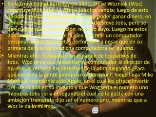 • En la Universidad Berkeley en 1971, Steve Wozniak (Woz)
construye blue boxes, y Steve Jobs los vendía; luego de esto
deciden animar fiestas infantiles para poder ganar dinero, en
donde se involucra también la novia de Steve Jobs, pero se
dan cuenta que la animación no es lo suyo. Luego ha estos
dos amigos, se les ocurre la idea de crear un computador
personal a base de tarjetas perforadas, a pesar que en su
primera demostración dicha computadora se quemó.
• Mientras ellos trabajaban en el garaje de los padres de
Jobs, Woz tenia que presentar su computador al director de
hp. el cual rechazó los derechos de la obra alegando ¿Para
qué necesita la gente común un ordenador?. luego llega Mike
Makkula inversionista de Apple, en el cual les ofrece invertir
1/4 de millón en su invento y que Woz seria el numero uno
mientras Jobs seria el segundo el cual no le gusto con una
ambición tremenda dijo ser el numero uno, mientras que a
Woz le da lo mismo.
 