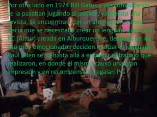 • Por otro lado en 1974 Bill Gates y sus compañeros
se la pasaban jugando al pócker; y leyendo una
revista, se encuentran con un anuncio en donde
decía que se necesitaba crear un lenguaje para una
PC (Altaír) creada en Alburquerque, después de leer
eso muy emocionados deciden realizar el lenguaje.
Paúl Allen se va hasta allá a entregar el trabajo que
realizaron, en donde el mismo causó una gran
impresión y en recompensa le regalan PC.
 
