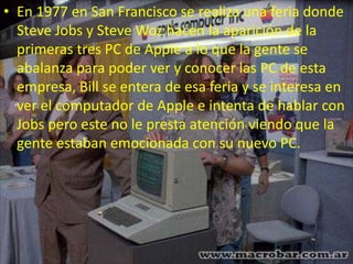 • En 1977 en San Francisco se realiza una feria donde
Steve Jobs y Steve Woz hacen la aparición de la
primeras tres PC de Apple a lo que la gente se
abalanza para poder ver y conocer las PC de esta
empresa, Bill se entera de esa feria y se interesa en
ver el computador de Apple e intenta de hablar con
Jobs pero este no le presta atención viendo que la
gente estaban emocionada con su nuevo PC.
 