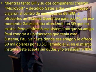 • Mientras tanto Bill y su dos compañeros crearon
"MicroSoft" y decidido Gates a dar un gran paso
viajaron al centro de operaciones de IBM, a
ofrecerles un Sistema Operativo para sus PC, en ese
momento Gates estaba ofreciendo un SO que no
existía. Pero el ofreció ese sistema porque su amigo
Paul conocía a una persona que tenía este
Sistema, Paul va hasta donde ese amigo y le ofrece
50 mil dólares por su SO llamado el 2, en el mismo
instante este acepta sin dudas y lo trasladan a IBM.
 