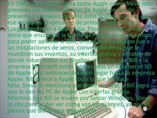 • En 1983 ya con gran fama tanto Apple como Steve Jobs
presenta sus nuevas oficinas de Apple en donde
presenta a su nuevo gerente John Sculley, que era en
ese entonces el ejecutivo de primer nivel de Pepsi.
Luego presentan a Apple Lisa. Paso el tiempo y Jobs
tenia que encontrar la forma de revolucionar el campo
para poder aplastar a IBM, el cual con su equipo fue a
las instalaciones de xeros, convenciéndolos que le
muestren sus inventos, su interfaz gráfica y el ratón de
donde roban todos sus diseños, mientras que Bill y la
empresa Microsoft están interesados en obtener el SO
de Apple Lisa, entonces deciden llegar hasta la empresa
Apple. Bill ofrece a Apple todo lo que les hace
falta, Steve le menciona que debe ser leal, y Bill logra
que le den las PC de Apple con interfaz gráfica.
Mientras que Bill se muere por lanzar Windows, Steve
lo cita para poder ver como van los avances, ya que el
piensa que Bill le esta engañando
 