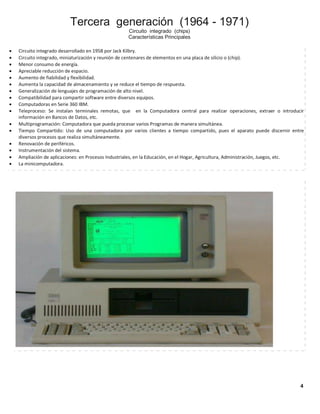 Tercera generación (1964 - 1971)
Circuito integrado (chips)
Características Principales

















Circuito integrado desarrollado en 1958 por Jack Kilbry.
Circuito integrado, miniaturización y reunión de centenares de elementos en una placa de silicio o (chip).
Menor consumo de energía.
Apreciable reducción de espacio.
Aumento de fiabilidad y flexibilidad.
Aumenta la capacidad de almacenamiento y se reduce el tiempo de respuesta.
Generalización de lenguajes de programación de alto nivel.
Compatibilidad para compartir software entre diversos equipos.
Computadoras en Serie 360 IBM.
Teleproceso: Se instalan terminales remotas, que en la Computadora central para realizar operaciones, extraer o introducir
información en Bancos de Datos, etc.
Multiprogramación: Computadora que pueda procesar varios Programas de manera simultánea.
Tiempo Compartido: Uso de una computadora por varios clientes a tiempo compartido, pues el aparato puede discernir entre
diversos procesos que realiza simultáneamente.
Renovación de periféricos.
Instrumentación del sistema.
Ampliación de aplicaciones: en Procesos Industriales, en la Educación, en el Hogar, Agricultura, Administración, Juegos, etc.
La minicomputadora.

4

 