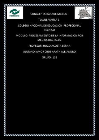 CONALEP ESTADO DE MEXICO
TLALNEPANTLA 1
COLEGIO NACIONAL DE EDUCACION PROFECIONAL
TECNICO
MODULO: PROCESAMIENTO DE LA INFORMACION POR
MEDIOS DIGITALES.
PROFESOR: HUGO ACOSTA SERNA
ALUMNO: AMOR CRUZ ARATH ALEJANDRO
GRUPO: 102
 