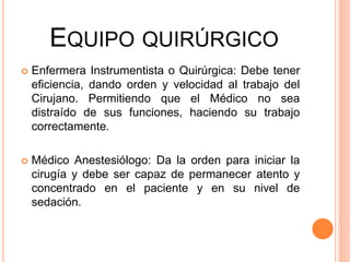 EQUIPO QUIRÚRGICO
 Enfermera Instrumentista o Quirúrgica: Debe tener
eficiencia, dando orden y velocidad al trabajo del
Cirujano. Permitiendo que el Médico no sea
distraído de sus funciones, haciendo su trabajo
correctamente.
 Médico Anestesiólogo: Da la orden para iniciar la
cirugía y debe ser capaz de permanecer atento y
concentrado en el paciente y en su nivel de
sedación.
 