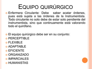 EQUIPO QUIRÚRGICO
 Enfermera Circulante: Debe saber acatar órdenes,
pues está sujeta a las órdenes de la Instrumentista.
Todo circulante no solo debe de estar solo pendiente del
instrumentista, sino que continuamente está valorando
todo el quirófano.
 El equipo quirúrgico debe ser en su conjunto:
 PERCEPTIBLE
 FLEXIBLE
 ADAPTABLE
 EFICIENTE
 ORGANIZADO
 IMPARCIALES
 HUMANISTAS
 