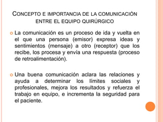 CONCEPTO E IMPORTANCIA DE LA COMUNICACIÓN
ENTRE EL EQUIPO QUIRÚRGICO
 La comunicación es un proceso de ida y vuelta en
el que una persona (emisor) expresa ideas y
sentimientos (mensaje) a otro (receptor) que los
recibe, los procesa y envía una respuesta (proceso
de retroalimentación).
 Una buena comunicación aclara las relaciones y
ayuda a determinar los límites sociales y
profesionales, mejora los resultados y refuerza el
trabajo en equipo, e incrementa la seguridad para
el paciente.
 