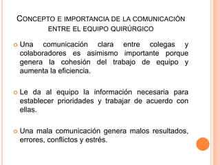 CONCEPTO E IMPORTANCIA DE LA COMUNICACIÓN
ENTRE EL EQUIPO QUIRÚRGICO
 Una comunicación clara entre colegas y
colaboradores es asimismo importante porque
genera la cohesión del trabajo de equipo y
aumenta la eficiencia.
 Le da al equipo la información necesaria para
establecer prioridades y trabajar de acuerdo con
ellas.
 Una mala comunicación genera malos resultados,
errores, conflictos y estrés.
 