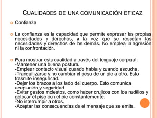 CUALIDADES DE UNA COMUNICACIÓN EFICAZ
 Confianza
 La confianza es la capacidad que permite expresar las propias
necesidades y derechos, a la vez que se respetan las
necesidades y derechos de los demás. No emplea la agresión
ni la confrontación.
 Para mostrar esta cualidad a través del lenguaje corporal:
-Mantener una buena postura.
-Emplear contacto visual cuando habla y cuando escucha.
-Tranquilizarse y no cambiar el peso de un pie a otro. Esto
trasmite inseguridad.
-Dejar los brazos a los lado del cuerpo. Esto comunica
aceptación y seguridad.
-Evitar gestos molestos, como hacer crujidos con los nudillos y
golpear el piso con el pie constantemente.
-No interrumpir a otros.
-Aceptar las consecuencias de el mensaje que se emite.
 