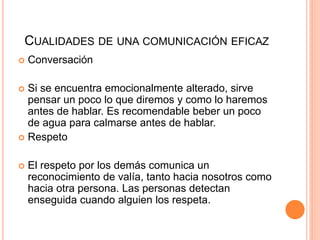 CUALIDADES DE UNA COMUNICACIÓN EFICAZ
 Conversación
 Si se encuentra emocionalmente alterado, sirve
pensar un poco lo que diremos y como lo haremos
antes de hablar. Es recomendable beber un poco
de agua para calmarse antes de hablar.
 Respeto
 El respeto por los demás comunica un
reconocimiento de valía, tanto hacia nosotros como
hacia otra persona. Las personas detectan
enseguida cuando alguien los respeta.
 