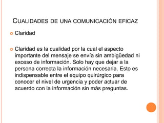 CUALIDADES DE UNA COMUNICACIÓN EFICAZ
 Claridad
 Claridad es la cualidad por la cual el aspecto
importante del mensaje se envía sin ambigüedad ni
exceso de información. Solo hay que dejar a la
persona correcta la información necesaria. Esto es
indispensable entre el equipo quirúrgico para
conocer el nivel de urgencia y poder actuar de
acuerdo con la información sin más preguntas.
 
