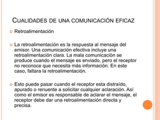 CUALIDADES DE UNA COMUNICACIÓN EFICAZ
 Retroalimentación
 La retroalimentación es la respuesta al mensaje del
emisor. Una comunicación efectiva incluye una
retroalimentación clara. La mala comunicación se
produce cuando el mensaje es enviado, pero el receptor
no reconoce que necesita más información. En este
caso, faltara la retroalimentación.
 Esto puede pasar cuando el receptor esta distraído,
apurado o renuente a solicitar cualquier aclaración. Así
como el emisor es responsable de aclarar el mensaje, el
receptor debe dar una retroalimentación directa y
precisa.
 