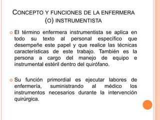 CONCEPTO Y FUNCIONES DE LA ENFERMERA
(O) INSTRUMENTISTA
 El término enfermera instrumentista se aplica en
todo su texto al personal específico que
desempeñe este papel y que realice las técnicas
características de este trabajo. También es la
persona a cargo del manejo de equipo e
instrumental estéril dentro del quirófano.
 Su función primordial es ejecutar labores de
enfermería, suministrando al médico los
instrumentos necesarios durante la intervención
quirúrgica.
 