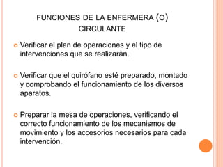 FUNCIONES DE LA ENFERMERA (O)
CIRCULANTE
 Verificar el plan de operaciones y el tipo de
intervenciones que se realizarán.
 Verificar que el quirófano esté preparado, montado
y comprobando el funcionamiento de los diversos
aparatos.
 Preparar la mesa de operaciones, verificando el
correcto funcionamiento de los mecanismos de
movimiento y los accesorios necesarios para cada
intervención.
 