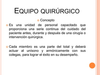 EQUIPO QUIRÚRGICO
 Concepto
 Es una unidad de personal capacitado que
proporciona una serie continua del cuidado del
paciente antes, durante y después de una cirugía o
intervención quirúrgica.
 Cada miembro es una parte del total y deberá
actuar al unísono y armónicamente con sus
colegas, para lograr el éxito en su desempeño.
 