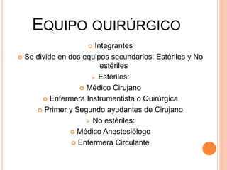 EQUIPO QUIRÚRGICO
 Integrantes
 Se divide en dos equipos secundarios: Estériles y No
estériles
 Estériles:
 Médico Cirujano
 Enfermera Instrumentista o Quirúrgica
 Primer y Segundo ayudantes de Cirujano
 No estériles:
 Médico Anestesiólogo
 Enfermera Circulante
 