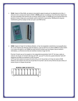 VRAM :Siglas de Vídeo RAM, una memoria de propósito especial usada por los adaptadores de vídeo. A
diferencia de la convencional memoria RAM, la VRAM puede ser accedida por dos diferentes dispositivos
de forma simultánea. Esto permite que un monitor pueda acceder a la VRAM para las actualizaciones de la
pantalla al mismo tiempo que un procesador gráfico suministra nuevos datos. VRAM permite mejores
rendimientos gráficos aunque es más cara que la una RAM normal.
SIMM :Siglas de Single In line Memory Module, un tipo de encapsulado consistente en una pequeña placa
de circuito impreso que almacena chips de memoria, y que se inserta en un zócalo SIMM en la placa madre
o en la placa de memoria. Los SIMMs son más fáciles de instalar que los antiguos chips de memoria
individuales, y a diferencia de ellos son medidos en bytes en lugar de bits.
El primer formato que se hizo popular en los computadores personales tenía 3.5" de largo y usaba un
conector de 32 pins. Un formato más largo de 4.25", que usa 72 contactos y puede almacenar hasta 64
megabytes de RAM es actualmente el más frecuente.
Un PC usa tanto memoria de nueve bits (ocho bits y un bit de paridad, en 9 chips de memoria RAM
dinámica) como memoria de ocho bits sin paridad. En el primer caso los ocho primeros son para datos y el
noveno es para el chequeo de paridad.
 