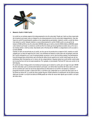 Memoria Caché ó RAM Caché :
Un caché es un sistema especial de almacenamiento de alta velocidad. Puede ser tanto un área reservada
de la memoria principal como un dispositivo de almacenamiento de alta velocidad independiente. Hay dos
tipos de caché frecuentemente usados en las computadoras personales: memoria caché y caché de disco.
Una memoria caché, llamada tambien a veces almacenamiento caché ó RAM caché, es una parte de
memoria RAM estática de alta velocidad (SRAM) más que la lenta y barata RAM dinámica (DRAM) usada
como memoria principal. La memoria caché es efectiva dado que los programas acceden una y otra vez a
los mismos datos o instrucciones. Guardando esta información en SRAM, la computadora evita acceder a
la lenta DRAM.
Cuando un dato es encontrado en el caché, se dice que se ha producido un impacto (hit), siendo un caché
juzgado por su tasa de impactos (hit rate). Los sistemas de memoria caché usan una tecnología conocida
por caché inteligente en el cual el sistema puede reconocer cierto tipo de datos usados frecuentemente.
Las estrategias para determinar qué información debe de ser puesta en el caché constituyen uno de los
problemas más interesantes en la ciencia de las computadoras. Algunas memorias caché están construidas
en la arquitectura de los microprocesadores. Por ejemplo, el procesador Pentium II tiene una caché L2 de
512 Kbytes.
El caché de disco trabaja sobre los mismos principios que la memoria caché, pero en lugar de usar SRAM
de alta velocidad, usa la convencional memoria principal. Los datos más recientes del disco duro a los que
se ha accedido (así como los sectores adyacentes) se almacenan en un buffer de memoria. Cuando el
programa necesita acceder a datos del disco, lo primero que comprueba es la caché del disco para ver si
los datos ya estan ahí. La caché de disco puede mejorar drásticamente el rendimiento de las aplicaciones,
dado que acceder a un byte de datos en RAM puede ser miles de veces más rápido que acceder a un byte
del disco duro.
 
