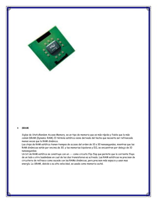 SRAM
Siglas de StaticRandom Access Memory, es un tipo de memoria que es más rápida y fiable que la más
común DRAM (Dynamic RAM). El término estática viene derivado del hecho que necesita ser refrescada
menos veces que la RAM dinámica.
Los chips de RAM estática tienen tiempos de acceso del orden de 10 a 30 nanosegundos, mientras que las
RAM dinámicas están por encima de 30, y las memorias bipolares y ECL se encuentran por debajo de 10
nanosegundos.
Un bit de RAM estática se construye con un --- como circuito flip-flop que permite que la corriente fluya
de un lado a otro basándose en cual de los dos transistores es activado. Las RAM estáticas no precisan de
circuiteria de refresco como sucede con las RAMs dinámicas, pero precisan más espacio y usan mas
energía. La SRAM, debido a su alta velocidad, es usada como memoria caché.
 