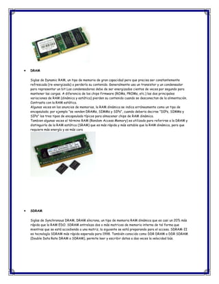 DRAM
Siglas de Dynamic RAM, un tipo de memoria de gran capacidad pero que precisa ser constantemente
refrescada (re-energizada) o perdería su contenido. Generalmente usa un transistor y un condensador
para representar un bit Los condensadores debe de ser energizados cientos de veces por segundo para
mantener las cargas. A diferencia de los chips firmware (ROMs, PROMs, etc.) las dos principales
variaciones de RAM (dinámica y estática) pierden su contenido cuando se desconectan de la alimentación.
Contrasta con la RAM estática.
Algunas veces en los anuncios de memorias, la RAM dinámica se indica erróneamente como un tipo de
encapsulado; por ejemplo "se venden DRAMs, SIMMs y SIPs", cuando deberia decirse "DIPs, SIMMs y
SIPs" los tres tipos de encapsulado típicos para almacenar chips de RAM dinámica.
Tambien algunas veces el término RAM (Random Access Memory) es utilizado para referirse a la DRAM y
distinguirla de la RAM estática (SRAM) que es más rápida y más estable que la RAM dinámica, pero que
requiere más energía y es más cara
SDRAM
Siglas de Synchronous DRAM, DRAM síncrona, un tipo de memoria RAM dinámica que es casi un 20% más
rápida que la RAM EDO. SDRAM entrelaza dos o más matrices de memoria interna de tal forma que
mientras que se está accediendo a una matriz, la siguiente se está preparando para el acceso. SDRAM-II
es tecnología SDRAM más rápida esperada para 1998. También conocido como DDR DRAM o DDR SDRAM
(Double Data Rate DRAM o SDRAM), permite leer y escribir datos a dos veces la velocidad bús.
 