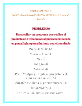 Printf(“a*a+b*b)/(c*c);
Printf(“ el resultado es(“%dᶺ2*/%dᶺ2)/(“%ᶺ2)=%21”, x,y,a,z”);
Getch();
}
PROBLEMA9
Desarrollar un programa que realice el
producto de 3 números cualquiera imprimiendo
en pantallala operación junto con el resultado
#include<stdio.h>
#include<coni.h>
Main()
Int a,b,c,d;
A=b=c=d=0;
Print(“ttprog.9.digita el producto de 3
numeros cualquiera: “);
Printf(“nndigita el primer numero: “);
Scanf(“%d”,&a);
Printf(“nndigita el segundo valor”);
 