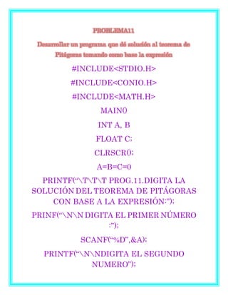 PROBLEMA11
Desarrollar un programa que dé solución al teorema de
Pitágoras tomando como base la expresión
#INCLUDE<STDIO.H>
#INCLUDE<CONIO.H>
#INCLUDE<MATH.H>
MAIN()
INT A, B
FLOAT C;
CLRSCR();
A=B=C=0
PRINTF(“TTT PROG.11.DIGITA LA
SOLUCIÓN DEL TEOREMA DE PITÁGORAS
CON BASE A LA EXPRESIÓN:”);
PRINF(“NN DIGITA EL PRIMER NÚMERO
:”);
SCANF(“%D”,&A);
PRINTF(“NNDIGITA EL SEGUNDO
NUMERO”);
 