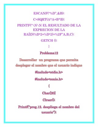 ESCANF(“%D”,&B);
C=SQRT(A*A+B*B);
PRINTF(“NN EL RESULTADO DE LA
EXPRECION DE LA
RAÍZ)(%Dᶺ2+%Dᶺ2)=%2F”A,B,C);
GETCH ();
}
Problema12
Desarrollar un programa que permita
desplegar el nombre que el usuario indique
#include<stdio.h>
#include<conio.h>
{
Char[20]
Clrscr();
Printf(“prog.12. despliega el nombre del
usuario”);
 