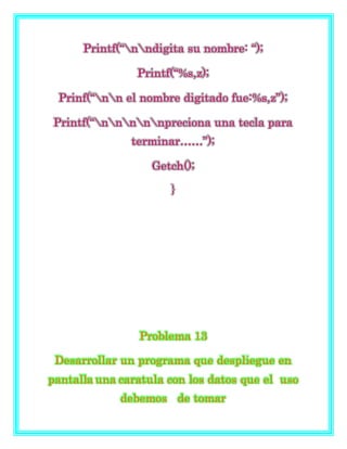 Printf(“nndigita su nombre: “);
Printf(“%s,z);
Prinf(“nn el nombre digitado fue:%s,z”);
Printf(“nnnnnpreciona una tecla para
terminar……”);
Getch();
}
Problema 13
Desarrollar un programa que despliegue en
pantalla una caratula con los datos que el uso
debemos de tomar
 