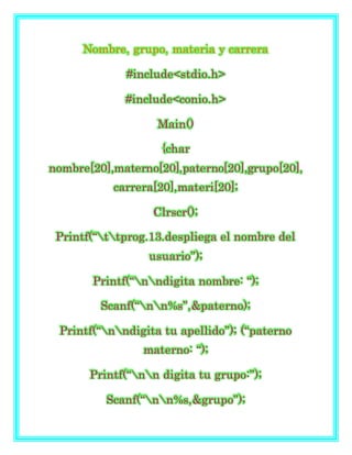 Nombre, grupo, materia y carrera
#include<stdio.h>
#include<conio.h>
Main()
{char
nombre[20],materno[20],paterno[20],grupo[20],
carrera[20],materi[20];
Clrscr();
Printf(“ttprog.13.despliega el nombre del
usuario”);
Printf(“nndigita nombre: “);
Scanf(“nn%s”,&paterno);
Printf(“nndigita tu apellido”); (“paterno
materno: “);
Printf(“nn digita tu grupo:”);
Scanf(“nn%s,&grupo”);
 