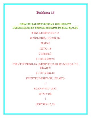 Problema 15
DESARROLLAR UN PROGRAMA QUE PERMITA
DETERMINAR SI ES USUARIO ES MAYOR DE EDAD SI, O, NO
# INCLUDE<STDIO>
#INCLUDE<CONIO.H>
MAIN()
INTX=18
CLRSCR();
GOTOXY(2,2);
PRINTF(“PROG.15.IDENTIFICA SI ES MAYOR DE
EDAD”);
GOTOXY(6,4);
PRINTF(“DIGITA TU EDAD”);
};
SCANF(“%D”,&X);
IF(X>=18);
{
GOTOXY(15,5);
 