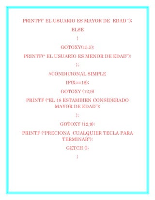 PRINTF(“ EL USUARIO ES MAYOR DE EDAD “);
ELSE
{
GOTOXY(15.5);
PRINTF(“ EL USUARIO ES MENOR DE EDAD”);
};
//CONDICIONAL SIMPLE
IF(X==18);
GOTOXY (12,9)
PRINTF (“EL 18 ESTAMBIEN CONSIDERADO
MAYOR DE EDAD”);
};
GOTOXY (12,9);
PRINTF (“PRECIONA CUALQUIER TECLA PARA
TERMINAR”);
GETCH ();
}
 