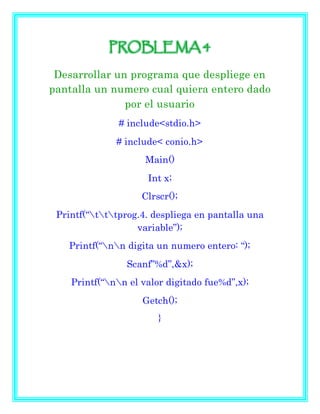 PROBLEMA 4
Desarrollar un programa que despliege en
pantalla un numero cual quiera entero dado
por el usuario
# include<stdio.h>
# include< conio.h>
Main()
Int x;
Clrscr();
Printf(“tttprog.4. despliega en pantalla una
variable”);
Printf(“nn digita un numero entero: “);
Scanf”%d”,&x);
Printf(“nn el valor digitado fue%d”,x);
Getch();
}
 