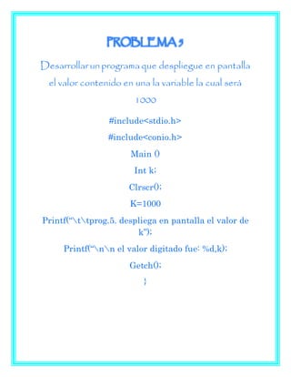 PROBLEMA 5
Desarrollarun programa que despliegue en pantalla
el valor contenido en una la variable la cual será
1000
#include<stdio.h>
#include<conio.h>
Main ()
Int k;
Clrscr();
K=1000
Printf(“ttprog.5. despliega en pantalla el valor de
k”);
Printf(“nn el valor digitado fue: %d,k);
Getch();
}
 