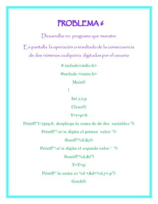 PROBLEMA 6
Desarrollar en programa que muestre
En pantalla la operación o resultado de la consecuencia
de dos números cualquiera digitados por el usuario
# include<stdio.h>
#include <conio.h>
Main()
{
Int y,t,p
Clrscr();
Y=t=p=0
Printf(“’ttprg.6. despliega la suma de de dos variables “);
Printf(“’nn digita el primer valor: “);
Scanf(“%d,&y);
Printf(“nn digita el segundo valor : “);
Scantf(“%d,&t”)
Y=T=p;
Printf(“ la suma es %d +&d=%d,y+,p”):
Getch();
 