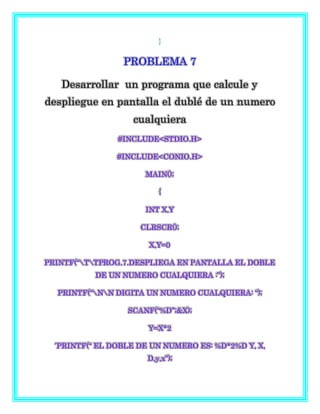 }
PROBLEMA 7
Desarrollar un programa que calcule y
despliegue en pantalla el dublé de un numero
cualquiera
#INCLUDE<STDIO.H>
#INCLUDE<CONIO.H>
MAIN();
{
INT X,Y
CLRSCR();
X,Y=0
PRINTF(“TTPROG.7.DESPLIEGA EN PANTALLA EL DOBLE
DE UN NUMERO CUALQUIERA :”);
PRINTF(“NN DIGITA UN NUMERO CUALQUIERA: “);
SCANF(“%D”;&X);
Y=X*2
´PRINTF(“ EL DOBLE DE UN NUMERO ES: %D*2%D Y, X,
D,y,x”);
 