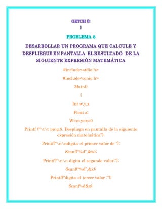GETCH ();
}
PROBLEMA 8
#include<stdio.h>
#include<conio.h>
Main()
{
Int w,y,x
Float z;
W=z=y=x=0
Printf (“tt prog.8. Despliega en pantalla de la siguiente
expresión matemática”);
Printf(“nndigita el primer valor de “);
Scanf(“%d”,&w);
Printf(“nn digita el segundo valor:”);
Scanf(“%d”,&x);
Printf(“digita el tercer valor :”);
Scanf%d&x);
 