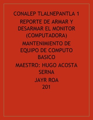 CONALEP TLALNEPANTLA 1
REPORTE DE ARMAR Y
DESARMAR EL MONITOR
(COMPUTADORA)
MANTENIMIENTO DE
EQUIPO DE COMPUTO
BASICO
MAESTRO: HUGO ACOSTA
SERNA
JAYR ROA
201
 
