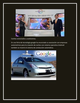 Coches conectados y autónomos.
En una feria de tecnología google ha anunciado su asociación con empresas
automotrices para la creación de coches con sistema operativo Android
también se mostró el sistema de conducción automática.
 