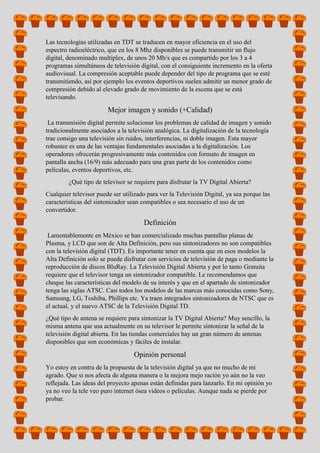 Las tecnologías utilizadas en TDT se traducen en mayor eficiencia en el uso del
espectro radioeléctrico, que en los 8 Mhz disponibles se puede transmitir un flujo
digital, denominado multiplex, de unos 20 Mb/s que es compartido por los 3 a 4
programas simultáneos de televisión digital, con el consiguiente incremento en la oferta
audiovisual. La compresión aceptable puede depender del tipo de programa que se esté
transmitiendo, así por ejemplo los eventos deportivos suelen admitir un menor grado de
compresión debido al elevado grado de movimiento de la escena que se está
televisando.
Mejor imagen y sonido (+Calidad)
La transmisión digital permite solucionar los problemas de calidad de imagen y sonido
tradicionalmente asociados a la televisión analógica. La digitalización de la tecnología
trae consigo una televisión sin ruidos, interferencias, ni doble imagen. Esta mayor
robustez es una de las ventajas fundamentales asociadas a la digitalización. Los
operadores ofrecerán progresivamente más contenidos con formato de imagen en
pantalla ancha (16/9) más adecuado para una gran parte de los contenidos como
películas, eventos deportivos, etc.
¿Qué tipo de televisor se requiere para disfrutar la TV Digital Abierta?
Cualquier televisor puede ser utilizado para ver la Televisión Digital, ya sea porque las
características del sintonizador sean compatibles o sea necesario el uso de un
convertidor.
Definición
Lamentablemente en México se han comercializado muchas pantallas planas de
Plasma, y LCD que son de Alta Definición, pero sus sintonizadores no son compatibles
con la televisión digital (TDT). Es importante tener en cuenta que en esos modelos la
Alta Definición solo se puede disfrutar con servicios de televisión de paga o mediante la
reproducción de discos BluRay. La Televisión Digital Abierta y por lo tanto Gratuita
requiere que el televisor tenga un sintonizador compatible. Le recomendamos que
cheque las características del modelo de su interés y que en el apartado de sintonizador
tenga las siglas ATSC. Casi todos los modelos de las marcas más conocidas como Sony,
Samsung, LG, Toshiba, Phillips etc. Ya traen integrados sintonizadores de NTSC que es
el actual, y el nuevo ATSC de la Televisión Digital TD.
¿Qué tipo de antena se requiere para sintonizar la TV Digital Abierta? Muy sencillo, la
misma antena que usa actualmente en su televisor le permite sintonizar la señal de la
televisión digital abierta. En las tiendas comerciales hay un gran número de antenas
disponibles que son económicas y fáciles de instalar.
Opinión personal
Yo estoy en contra de la propuesta de la televisión digital ya que no mucho de mi
agrado. Que si nos afecta de alguna manera o la mejora mejo ración yo aún no la veo
reflejada. Las ideas del proyecto apenas están definidas para lanzarlo. En mi opinión yo
ya no veo la tele veo puro internet ósea videos o películas. Aunque nada se pierde por
probar.
 