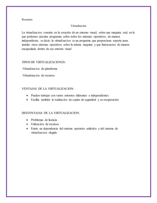 Resumen
Virtualizacion
La virtualizacion consiste en la creación de un entorno visual, sobre una maquina real, en la
que podemos ejecutar programas sobre todos los sistemas operativos, de manera
independiente, es decir, la virtualizacion es un programa que proporciona soporte para
instalar otros sistemas operativos sobre la misma maquina y que funcionaran de manera
encapsulada dentro de ese entorno visual
TIPOS DE VIRTUALIZACIONES:
-Virtualizacion de plataforma
-Virtualizacion de recursos
VENTAJAS DE LA VIRTUALIZACION:
 Pueden trabajar con varios entornos diferentes e independientes
 Facilita también la realización de copias de seguridad y su recuperación
DESVENTAJAS DE LA VIRTUALIZACION:
 Problemas de licencia
 Utilización de recursos
 Existe un dependencia del sistema operativo anfictión y del sistema de
virtualizacion elegido
 