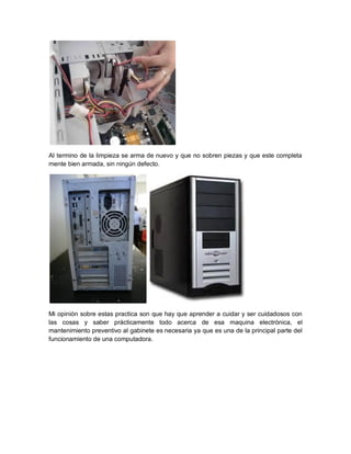 Al termino de la limpieza se arma de nuevo y que no sobren piezas y que este completa
mente bien armada, sin ningún defecto.
Mi opinión sobre estas practica son que hay que aprender a cuidar y ser cuidadosos con
las cosas y saber prácticamente todo acerca de esa maquina electrónica, el
mantenimiento preventivo al gabinete es necesaria ya que es una de la principal parte del
funcionamiento de una computadora.
 