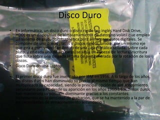 Disco Duro
• En informática, un disco duro o disco rígido (en inglés Hard Disk Drive,
HDD) es un dispositivo de almacenamiento de datos no volátil que emplea
un sistema de grabación magnética para almacenar datos digitales. Se
compone de uno o más platos o discos rígidos, unidos por un mismo eje
que gira a gran velocidad dentro de una caja metálica sellada. Sobre cada
plato, y en cada una de sus caras, se sitúa un cabezal de lectura/escritura
que flota sobre una delgada lámina de aire generada por la rotación de los
discos.
• Disco Duro de una Laptop
• El primer disco duro fue inventado por IBM en 1956. A lo largo de los años,
los discos duros han disminuido su precio al mismo tiempo que han
multiplicado su capacidad, siendo la principal opción de almacenamiento
secundario para PC desde su aparición en los años 1960.1 Los discos duros
han mantenido su posición dominante gracias a los constantes
incrementos en la densidad de grabación, que se ha mantenido a la par de
las necesidades de almacenamiento secundario.1
 