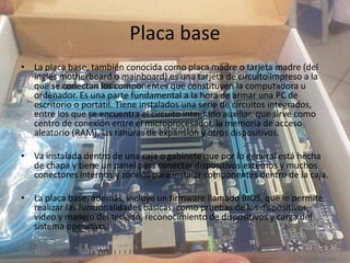 Placa base
• La placa base, también conocida como placa madre o tarjeta madre (del
inglés motherboard o mainboard) es una tarjeta de circuito impreso a la
que se conectan los componentes que constituyen la computadora u
ordenador. Es una parte fundamental a la hora de armar una PC de
escritorio o portátil. Tiene instalados una serie de circuitos integrados,
entre los que se encuentra el circuito integrado auxiliar, que sirve como
centro de conexión entre el microprocesador, la memoria de acceso
aleatorio (RAM), las ranuras de expansión y otros dispositivos.
• Va instalada dentro de una caja o gabinete que por lo general está hecha
de chapa y tiene un panel para conectar dispositivos externos y muchos
conectores internos y zócalos para instalar componentes dentro de la caja.
• La placa base, además, incluye un firmware llamado BIOS, que le permite
realizar las funcionalidades básicas, como pruebas de los dispositivos,
vídeo y manejo del teclado, reconocimiento de dispositivos y carga del
sistema operativo.
 