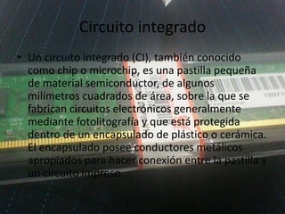 Circuito integrado
• Un circuito integrado (CI), también conocido
como chip o microchip, es una pastilla pequeña
de material semiconductor, de algunos
milímetros cuadrados de área, sobre la que se
fabrican circuitos electrónicos generalmente
mediante fotolitografía y que está protegida
dentro de un encapsulado de plástico o cerámica.
El encapsulado posee conductores metálicos
apropiados para hacer conexión entre la pastilla y
un circuito impreso.
 