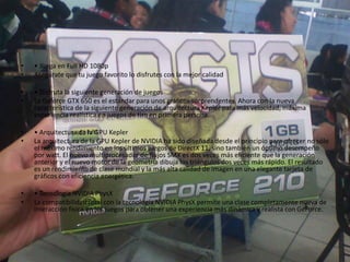 • • Juega en Full HD 1080p
• Asegúrate que tu juego favorito lo disfrutes con la mejor calidad
• • Disfruta la siguiente generación de juegos
• La Geforce GTX 650 es el estándar para unos gráficos sorprendentes. Ahora con la nueva
característica de la siguiente generación de arquitectura Kepler para más velocidad, máxima
experiencia realística en juegos de tiro en primera persona.
• • Arquitectura de la GPU Kepler
• La arquitectura de la GPU Kepler de NVIDIA ha sido diseñada desde el principio para ofrecer no sólo
el máximo rendimiento en los últimos juegos de DirectX 11, sino también un óptimo desempeño
por watt. El nuevo multiprocesador de flujos SMX es dos veces más eficiente que la generación
anterior y el nuevo motor de la geometría dibuja los triángulos dos veces más rápido. El resultado
es un rendimiento de clase mundial y la más alta calidad de imagen en una elegante tarjeta de
gráficos con eficiencia energética.
• • Tecnología NVIDIA PhysX
• La compatibilidad total con la tecnología NVIDIA PhysX permite una clase completamente nueva de
interacción física en los juegos para obtener una experiencia más dinámica y realista con GeForce.
 